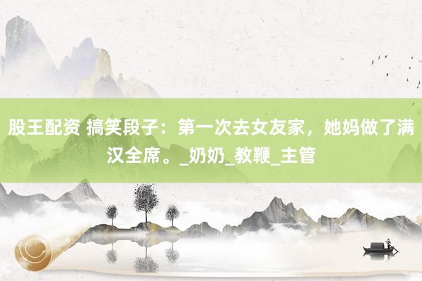股王配资 搞笑段子：第一次去女友家，她妈做了满汉全席。_奶奶_教鞭_主管