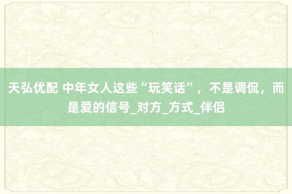 天弘优配 中年女人这些“玩笑话”，不是调侃，而是爱的信号_对方_方式_伴侣