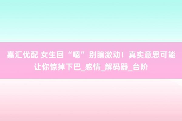 嘉汇优配 女生回 “嗯” 别瞎激动！真实意思可能让你惊掉下巴_感情_解码器_台阶