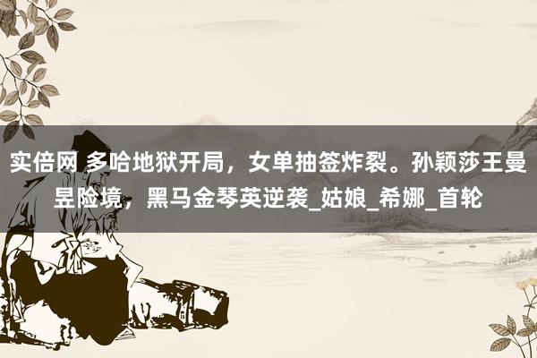实倍网 多哈地狱开局，女单抽签炸裂。孙颖莎王曼昱险境，黑马金琴英逆袭_姑娘_希娜_首轮