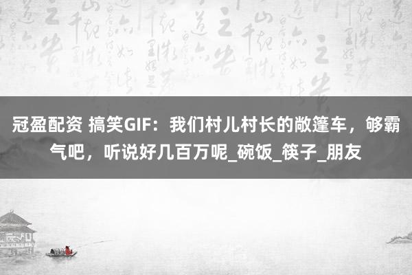 冠盈配资 搞笑GIF：我们村儿村长的敞篷车，够霸气吧，听说好几百万呢_碗饭_筷子_朋友