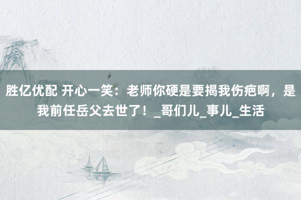 胜亿优配 开心一笑：老师你硬是要揭我伤疤啊，是我前任岳父去世了！_哥们儿_事儿_生活