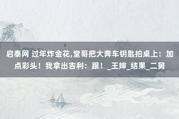 启泰网 过年炸金花,堂哥把大奔车钥匙拍桌上：加点彩头！我拿出吉利：跟！_王婶_结果_二舅