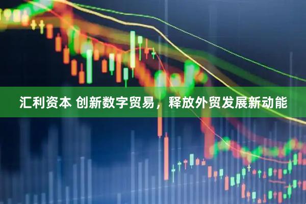 汇利资本 创新数字贸易，释放外贸发展新动能