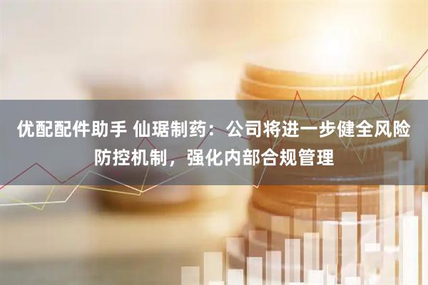 优配配件助手 仙琚制药：公司将进一步健全风险防控机制，强化内部合规管理