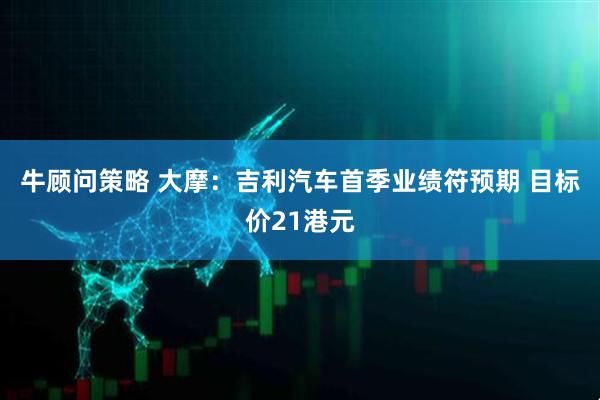 牛顾问策略 大摩：吉利汽车首季业绩符预期 目标价21港元