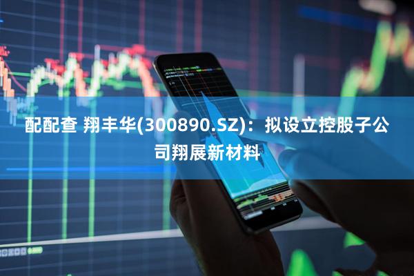 配配查 翔丰华(300890.SZ)：拟设立控股子公司翔展新材料