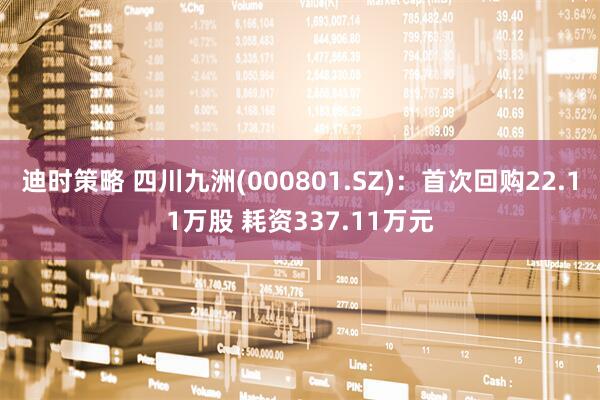 迪时策略 四川九洲(000801.SZ)：首次回购22.11万股 耗资337.11万元