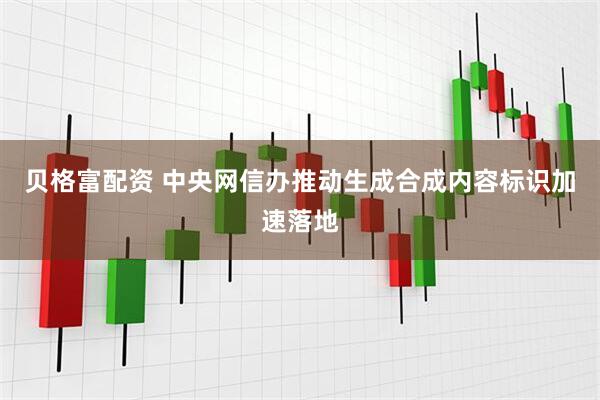 贝格富配资 中央网信办推动生成合成内容标识加速落地