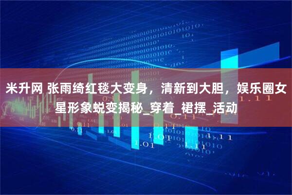 米升网 张雨绮红毯大变身，清新到大胆，娱乐圈女星形象蜕变揭秘_穿着_裙摆_活动