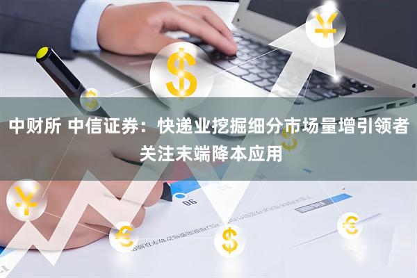 中财所 中信证券：快递业挖掘细分市场量增引领者 关注末端降本应用