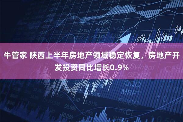 牛管家 陕西上半年房地产领域稳定恢复，房地产开发投资同比增长0.9%