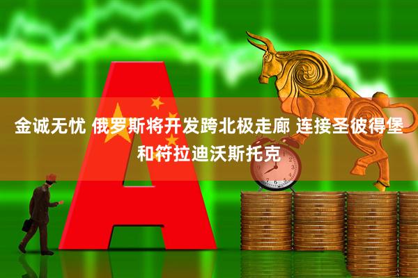 金诚无忧 俄罗斯将开发跨北极走廊 连接圣彼得堡和符拉迪沃斯托克