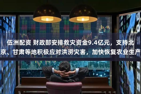 伍洲配资 财政部安排救灾资金9.4亿元，支持北京、甘肃等地积极应对洪涝灾害，加快恢复农业生产