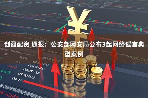 创盈配资 通报:公安部网安局公布3起网络谣言典型案例