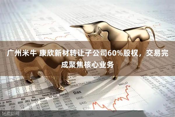 广州米牛 康欣新材转让子公司60%股权,交易完成聚焦核心业务